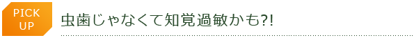 PICK UP　虫歯じゃなくて知覚過敏かも?!