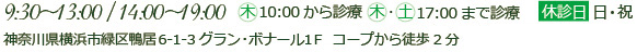 9：30～13：00/14：00～19：00　木10：00から診療 木・土17：00まで診療
休診日日・祝
神奈川県横浜市緑区鴨居6-1-3グラン・ボナール１F　コープから徒歩2分
